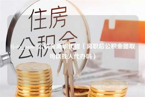 北海公积金离职代提（离职后公积金提取可以找人代办吗）